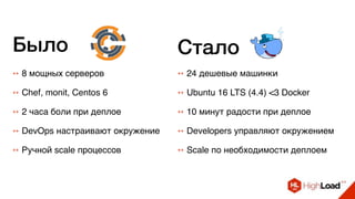 ++ 8 мощных серверов ++ 24 дешевые машинки
++ Chef, monit, Centos 6 ++ Ubuntu 16 LTS (4.4) <3 Docker
++ 2 часа боли при деплое ++ 10 минут радости при деплое
++ DevOps настраивают окружение ++ Developers управляют окружением
++ Ручной scale процессов ++ Scale по необходимости деплоем
Было Стало
 