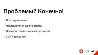 Проблемы? Конечно!
++ Root по умолчанию
++ Наследуется от одного образа
++ Слишком толсто – если плодить слои
++ COPY всегда root
 