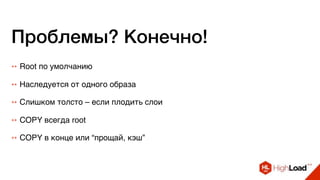 Проблемы? Конечно!
++ Root по умолчанию
++ Наследуется от одного образа
++ Слишком толсто – если плодить слои
++ COPY всегда root
++ COPY в конце или “прощай, кэш”
 