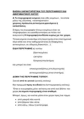 ΒΑΣΙΚΑ ΧΑΡΑΚΤΗΡΙΣΤΙΚΑ ΤΟΥ ΠΕΡΙΓΡΑΦΙΚΟΥ ΚΑΙ
ΑΦΗΓΗΜΑΤΙΚΟΥ ΛΟΓΟΥ:
Α.Τα περιγραφικά κείμενα είναι είδη κειμένων , τα οποία
μέσω της γλώσσας «αναπαριστούν»
χώρους,πρόσωπα,αντικείμενα,φαινόμενα ή
καταστάσεις.
Στόχος του συγγραφέα τέτοιων κειμένων είναι να
πληροφορήσει,να ευαισθητοποιήσει,να πείσει τον
αναγνώστη.Η περιγραφή συνδέεται κυρίως με τον χώρο.
Τέτοια κείμενα συναντάμε στη λογοτεχνία,στον επιστημονικό
λόγο αλλά και στην καθημερινότητα( σε διαφημίσεις
αντικειμένων, σε οδηγούς διακοπών…).
ΕΙΔΗ ΠΕΡΙΓΡΑΦΗΣ:α) τοπίου
β)αντικειμένου
γ)κτιρίου
δ)προσώπου/ατόμου
και μπορεί να είναι:
υποκειμενική(όπως στη λογοτεχνία)
αντικειμενική(όπως στην επιστήμη).
ΔΟΜΗ ΤΗΣ ΠΕΡΙΓΡΑΦΗΣ ΤΟΠΙΟΥ:
Ξεκινά από το γενικό (γενικές εικόνες)
Και προχωρά προς το ειδικό(πιο λεπτομερειακές εικόνες).
΄Όταν ο συγγραφέας μένει ακίνητος και από εκεί βλέπει τον
χώρο,το σημείο περιγραφής είναι σταθερό.
Μπορεί ,όμως, να κινείται μέσα στον χώρο προς ένα τέρμα:
 από μακριά πάει κοντά
 από βόρεια πάει νότια
 από κάτω, πάνω ή αντίστροφα.
 