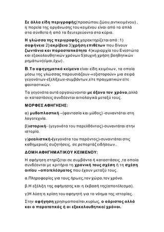 Σε άλλα είδη περιγραφής(προσώπου,ζώου,αντικειμένου) ,
η πορεία της οργάνωσης του κειμένου είναι από τα απλά
στα σύνθετα ή από τα δευτερεύοντα στα κύρια.
Η γλώσσα της περιγραφής χαρακτηρίζεται από :1)
σαφήνεια 2) ακρίβεια 3)χρήση επιθέτων που δίνουν
ζωντάνια και παραστατικότητα 4)κυριαρχία του Ενεστώτα
και εξακολουθητικών χρόνων 5)συχνή χρήση βοηθητικών
ρημάτων(είμαι,έχω) .
Β.Τα αφηγηματικά κείμενα είναι είδη κειμένων, τα οποία
μέσω της γλώσσας παρουσιάζουν-«εξιστορούν» μια σειρά
γεγονότων-εξελίξεων-συμβάντων,είτε πραγματικών είτε
φανταστικών.
Τα γεγονότα αυτά οργανώνονται με άξονα τον χρόνο,αλλά
οι καταστάσεις συνδέονται αιτιολογικά μεταξύ τους.
ΜΟΡΦΕΣ ΑΦΗΓΗΣΗΣ:
α) μυθοπλαστική –(φαντασία και μύθος) -συναντάται στη
λογοτεχνία.
β)ιστορική- (γεγονότα του παρελθόντος)-συναντάται στην
ιστορία.
γ)ρεαλιστική-(γεγονότα του παρόντος)-συναντάται στις
καθημερινές συζητήσεις, σε ρεπορτάζ ειδήσεων..
ΔΟΜΗ ΑΦΗΓΗΜΑΤΙΚΟΥ ΚΕΙΜΕΝΟΥ:
Η αφήγηση στηρίζεται σε συμβάντα ή καταστάσεις ,τα οποία
συνδέονται με κριτήριο τη χρονική τους σχέση ή τη σχέση
αιτίου –αποτελέσματος που έχουν μεταξύ τους.
α.Πληροφορίες για τους ήρωες,τον χώρο,τον χρόνο.
β.Η εξέλιξη της αφήγησης και η έκβασή της(αποτέλεσμα).
γ)Η λύση:η κρίση του αφηγητή για το νόημα της ιστορίας.
Στην αφήγηση χρησιμοποιείται,κυρίως, ο αόριστος αλλά
και ο παρατατικός ή οι εξακολουθητικοί χρόνοι.
 