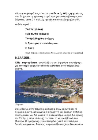 Κύριο γνώρισμά της είναι οι συνδετικές λέξεις ή φράσεις
που δείχνουν τη χρονική σειρά των γεγονότων(ύστερα, στη
διάρκεια, μετά..) ή πολλές φορές και αιτιολόγηση(επειδή,
καθώς,αφού..).
Τόπος-χρόνος
Πρόσωπα-«ήρωες»
Το πρόβλημα-ο στόχος
Η δράση-τα αποτελέσματα
Η λύση
(πηγή :Βιβλίο εκπαιδευτικού,Νεοελληνική γλώσσα α΄γυμνασίου)
Β.ΔΡΑΣΕΙΣ:
1)Να περιγράψετε, αφού λάβετε υπ’ όψη όσα αναφέραμε
για την περιγραφή,το τοπίο που βλέπετε στην παρακάτω
εικόνα.
(Πάργα)
2)α) «Κάτω, στην άβυσσο, ανάμεσα στον κρημνό και το
πελώριο βουνό, απλώνεται η απέραντη και εύφορη πεδιάδα
του Ευρώτα, και δεξιά από το ποτάμι πέρα μακριά διακρίνεις
την Σπάρτη, που πλάι της στέκεται το κωνικό βουνό του
Μυστρά. O ορίζοντας είναι κλεισμένος από τον πελώριο
βουνίσιο όγκο του Τιτάνος, παρουσιάζοντας ένα θέαμα τόσο
 