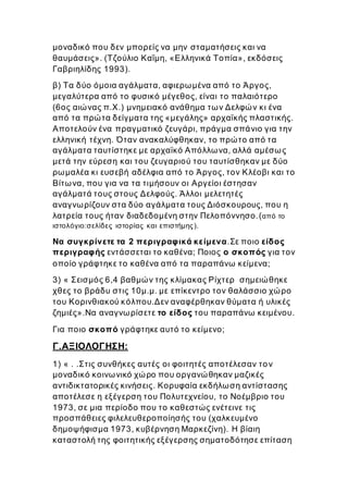 μοναδικό που δεν μπορείς να μην σταματήσεις και να
θαυμάσεις». (Τζούλιο Καΐμη, «Ελληνικά Τοπία», εκδόσεις
Γαβριηλίδης 1993).
β) Τα δύο όμοια αγάλματα, αφιερωμένα από το Άργος,
μεγαλύτερα από το φυσικό μέγεθος, είναι το παλαιότερο
(6ος αιώνας π.Χ.) μνημειακό ανάθημα των Δελφών κι ένα
από τα πρώτα δείγματα της «μεγάλης» αρχαϊκής πλαστικής.
Αποτελούν ένα πραγματικό ζευγάρι, πράγμα σπάνιο για την
ελληνική τέχνη. Όταν ανακαλύφθηκαν, το πρώτο από τα
αγάλματα ταυτίστηκε με αρχαϊκό Απόλλωνα, αλλά αμέσως
μετά την εύρεση και του ζευγαριού του ταυτίσθηκαν με δύο
ρωμαλέα κι ευσεβή αδέλφια από το Άργος, τον Κλέοβι και το
Βίτωνα, που για να τα τιμήσουν οι Αργείοι έστησαν
αγάλματά τους στους Δελφούς. Άλλοι μελετητές
αναγνωρίζουν στα δύο αγάλματα τους Διόσκουρους, που η
λατρεία τους ήταν διαδεδομένη στην Πελοπόννησο.(από το
ιστολόγιο:σελίδες ιστορίας και επιστήμης).
Να συγκρίνετε τα 2 περιγραφικά κείμενα.Σε ποιο είδος
περιγραφής εντάσσεται το καθένα; Ποιος ο σκοπός για τον
οποίο γράφτηκε το καθένα από τα παραπάνω κείμενα;
3) « Σεισμός 6,4 βαθμών της κλίμακας Ρίχτερ σημειώθηκε
χθες το βράδυ στις 10μ.μ. με επίκεντρο τον θαλάσσιο χώρο
του Κορινθιακού κόλπου.Δεν αναφέρθηκαν θύματα ή υλικές
ζημιές».Να αναγνωρίσετε το είδος του παραπάνω κειμένου.
Για ποιο σκοπό γράφτηκε αυτό το κείμενο;
Γ.ΑΞΙΟΛΟΓΗΣΗ:
1) « . .Στις συνθήκες αυτές οι φοιτητές αποτέλεσαν τον
μοναδικό κοινωνικό χώρο που οργανώθηκαν μαζικές
αντιδικτατορικές κινήσεις. Κορυφαία εκδήλωση αντίστασης
αποτέλεσε η εξέγερση του Πολυτεχνείου, το Νοέμβριο του
1973, σε μια περίοδο που το καθεστώς ενέτεινε τις
προσπάθειες φιλελευθεροποίησής του (χαλκευμένο
δημοψήφισμα 1973, κυβέρνηση Μαρκεζίνη). Η βίαιη
καταστολή της φοιτητικής εξέγερσης σηματοδότησε επίταση
 