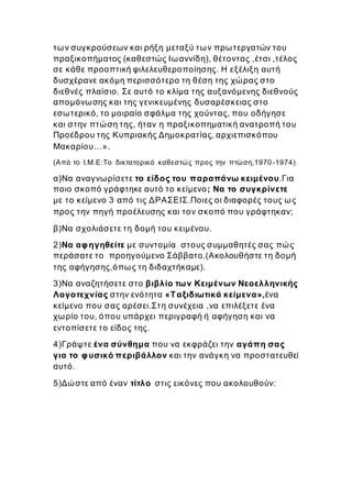 των συγκρούσεων και ρήξη μεταξύ των πρωτεργατών του
πραξικοπήματος (καθεστώς Ιωαννίδη), θέτοντας ,έτσι ,τέλος
σε κάθε προοπτική φιλελευθεροποίησης. Η εξέλιξη αυτή
δυσχέρανε ακόμη περισσότερο τη θέση της χώρας στο
διεθνές πλαίσιο. Σε αυτό το κλίμα της αυξανόμενης διεθνούς
απομόνωσης και της γενικευμένης δυσαρέσκειας στο
εσωτερικό, το μοιραίο σφάλμα της χούντας, που οδήγησε
και στην πτώση της, ήταν η πραξικοπηματική ανατροπή του
Προέδρου της Κυπριακής Δημοκρατίας, αρχιεπισκόπου
Μακαρίου…».
(Από το Ι.Μ.Ε:Το δικτατορικό καθεστώς προς την πτώση,1970-1974)
α)Να αναγνωρίσετε το είδος του παραπάνω κειμένου.Για
ποιο σκοπό γράφτηκε αυτό το κείμενο; Να το συγκρίνετε
με το κείμενο 3 από τις ΔΡΑΣΕΙΣ.Ποιες οι διαφορές τους ως
προς την πηγή προέλευσης και τον σκοπό που γράφτηκαν;
β)Να σχολιάσετε τη δομή του κειμένου.
2)Να αφηγηθείτε με συντομία στους συμμαθητές σας πώς
περάσατε το προηγούμενο Σάββατο.(Ακολουθήστε τη δομή
της αφήγησης,όπως τη διδαχτήκαμε).
3)Να αναζητήσετε στο βιβλίο των Κειμένων Νεοελληνικής
Λογοτεχνίας στην ενότητα «Ταξιδιωτικά κείμενα»,ένα
κείμενο που σας αρέσει.Στη συνέχεια ,να επιλέξετε ένα
χωρίο του, όπου υπάρχει περιγραφή ή αφήγηση και να
εντοπίσετε το είδος της.
4)Γράψτε ένα σύνθημα που να εκφράζει την αγάπη σας
για το φυσικό περιβάλλον και την ανάγκη να προστατευθεί
αυτό.
5)Δώστε από έναν τίτλο στις εικόνες που ακολουθούν:
 