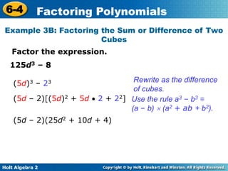 Holt Algebra 2
6-4 Factoring Polynomials
Example 3B: Factoring the Sum or Difference of Two
Cubes
Factor the expression.
125d3 – 8
Rewrite as the difference
of cubes.
(5d)3 – 23
(5d – 2)[(5d)2 + 5d  2 + 22] Use the rule a3 – b3 =
(a – b)  (a2 + ab + b2).
(5d – 2)(25d2 + 10d + 4)
 