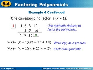 Holt Algebra 2
6-4 Factoring Polynomials
Use synthetic division to
factor the polynomial.
1 6 3 –101
1
1 0
V(x)= (x – 1)(x2 + 7x + 10)
107
107
Write V(x) as a product.
V(x)= (x – 1)(x + 2)(x + 5) Factor the quadratic.
Example 4 Continued
One corresponding factor is (x – 1).
 