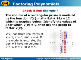 Holt Algebra 2
6-4 Factoring Polynomials
Check It Out! Example 4
The volume of a rectangular prism is modeled
by the function V(x) = x3 – 8x2 + 19x – 12,
which is graphed below. Identify the values of
x for which V(x) = 0, then use the graph to
factor V(x).
V(x) has three real zeros at
x = 1, x = 3, and x = 4. If
the model is accurate, the
box will have no volume if
x = 1, x = 3, or x = 4.
 