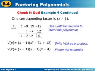 Holt Algebra 2
6-4 Factoring Polynomials
Use synthetic division to
factor the polynomial.
1 –8 19 –121
1
1 0
V(x)= (x – 1)(x2 – 7x + 12)
12–7
12–7
Write V(x) as a product.
V(x)= (x – 1)(x – 3)(x – 4) Factor the quadratic.
Check It Out! Example 4 Continued
One corresponding factor is (x – 1).
 