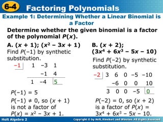 Holt Algebra 2
6-4 Factoring Polynomials
Determine whether the given binomial is a factor
of the polynomial P(x).
Example 1: Determining Whether a Linear Binomial is
a Factor
A. (x + 1); (x2 – 3x + 1)
Find P(–1) by synthetic
substitution.
1 –3 1–1
–1
1 5–4
4
P(–1) = 5
P(–1) ≠ 0, so (x + 1)
is not a factor of
P(x) = x2 – 3x + 1.
B. (x + 2);
(3x4 + 6x3 – 5x – 10)
Find P(–2) by synthetic
substitution.
3 6 0 –5 –10–2
–6
3 0
1000
–500
P(–2) = 0, so (x + 2)
is a factor of P(x) =
3x4 + 6x3 – 5x – 10.
 