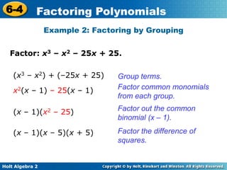Holt Algebra 2
6-4 Factoring Polynomials
Factor: x3 – x2 – 25x + 25.
Example 2: Factoring by Grouping
Group terms.(x3 – x2) + (–25x + 25)
Factor common monomials
from each group.
x2(x – 1) – 25(x – 1)
Factor out the common
binomial (x – 1).
(x – 1)(x2 – 25)
Factor the difference of
squares.
(x – 1)(x – 5)(x + 5)
 