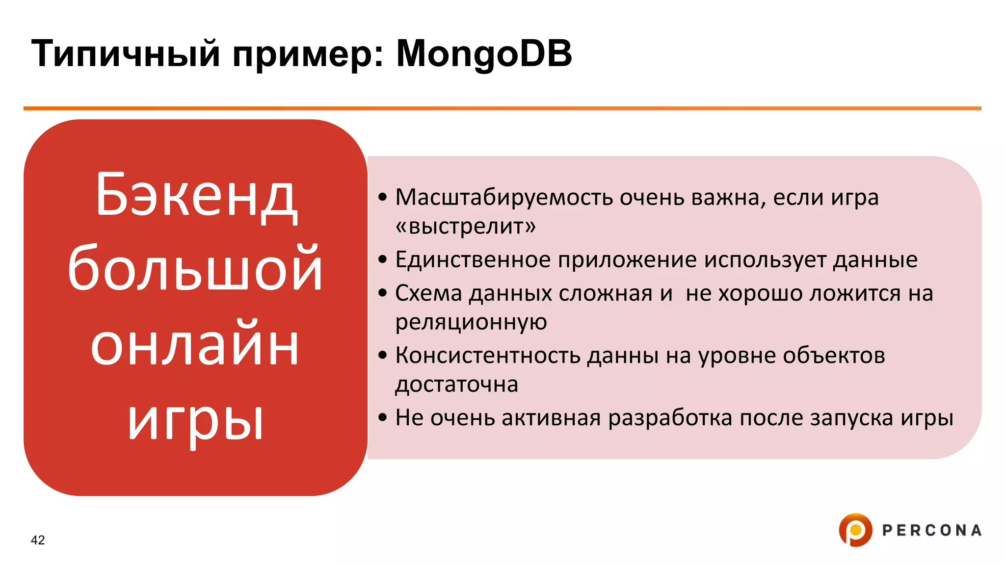 42
Типичный пример: MongoDB
• Масштабируемость очень важна, если игра
«выстрелит»
• Единственное приложение использует данные
• Схема данных сложная и не хорошо ложится на
реляционную
• Консистентность данны на уровне объектов
достаточна
• Не очень активная разработка после запуска игры
Бэкенд
большой
онлайн
игры
 