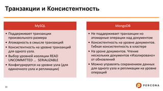 33
Транзакции и Консистентность
MySQL
• Поддерживает транзакции
произвольного размера
• Атомарность в смысле транзакций
• Консистентность на уровне транзакций
для одного узла.
• Выбор уровней изоляции READ
UNCOMMITTED … SERIALIZABLE
• Конфигурируется на уровне узла (для
одиночного узла и репликации)
MongoDB
• Не поддерживает транзакции но
атомарные операции над документом
• Консистентность на уровне документов.
Гибкая консистентность в кластере
• На уроне документов. Чтение
нескольких документов «Изолировано»
от обновлений
• Можно управлять сохранением данных
для одного узла и репликации на уровне
операций
 