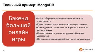 42
Типичный пример: MongoDB
• Масштабируемость очень важна, если игра
«выстрелит»
• Единственное приложение использует данные
• Схема данных сложная и не хорошо ложится на
реляционную
• Консистентность данны на уровне объектов
достаточна
• Не очень активная разработка после запуска игры
Бэкенд
большой
онлайн
игры
 