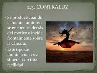  Se produce cuando
la fuente luminosa
se encuentra detrás
del motivo e incide
frontalmente sobre
la cámara.
 Este tipo de
iluminación crea
siluetas con total
facilidad.
2.3. CONTRALUZ
 