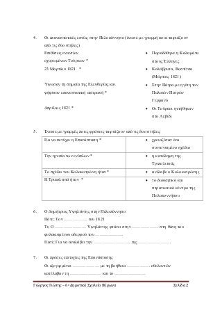 Γιώργος Γιώτης – 6ο Δημοτικό Σχολείο Βύρωνα Σελίδα 2
4. Οι επαναστατικές εστίες στην Πελοπόννησο (ένωσε με γραμμή ποια ταιριάζουν
από τις δύο στήλες)
Επιθέσεις εναντίον
οχυρωμένων Τούρκων *
 Παραδόθηκε η Καλαμάτα
στους Έλληνες
23 Μαρτίου 1821 *  Καλάβρυτα, Βοστίτσα
(Μάρτιος 1821)
Ύψωσαν τη σημαία της Ελευθερίας και
ψήφισαν επαναστατική επιτροπή *
 Στην Πάτρα με ηγέτη τον
Παλαιών Πατρών
Γερμανό
Απρίλιος 1821 *  Οι Τούρκοι ηττήθηκαν
στο Λεβίδι
5. Ένωσε με γραμμές ποιες φράσεις ταιριάζουν από τις δυο στήλες:
Για να πετύχει η Επανάσταση *  χρειαζόταν ένα
συντονισμένο σχέδιο
Την ηγεσία των ενόπλων *  η κατάληψη της
Τριπολιτσάς
Το σχέδιο του Κολοκοτρώνη ήταν *  ανέλαβε ο Κολοκοτρώνης
Η Τριπολιτσά ήταν *  το διοικητικό και
στρατιωτικό κέντρο της
Πελοποννήσου
6. Ο Δημήτριος Υψηλάντης στην Πελοπόννησο
Πότε; Τον ……………. του 1821
Τι; Ο ………………… Υψηλάντης φτάνει στην ……………… στη θέση του
φυλακισμένου αδερφού του ……………….
Γιατί; Για να αναλάβει την ……………………. της ………………….
7. Οι πρώτες επιτυχίες της Επανάστασης
Οι εξεγερμένοι ……………… με τη βοήθεια ……………. εθελοντών
κατέλαβαν τη ………………… και το …………………
 