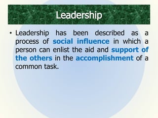 • Leadership has been described as a
process of social influence in which a
person can enlist the aid and support of
the others in the accomplishment of a
common task.
 