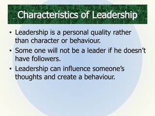 • Leadership is a personal quality rather
than character or behaviour.
• Some one will not be a leader if he doesn’t
have followers.
• Leadership can influence someone’s
thoughts and create a behaviour.
 