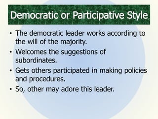 • The democratic leader works according to
the will of the majority.
• Welcomes the suggestions of
subordinates.
• Gets others participated in making policies
and procedures.
• So, other may adore this leader.
 