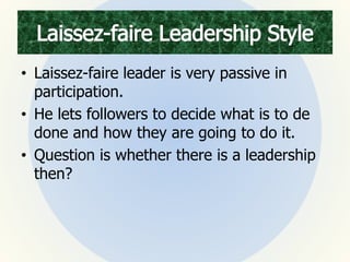 • Laissez-faire leader is very passive in
participation.
• He lets followers to decide what is to de
done and how they are going to do it.
• Question is whether there is a leadership
then?
 