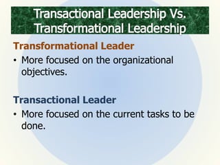 Transformational Leader
• More focused on the organizational
objectives.
Transactional Leader
• More focused on the current tasks to be
done.
 