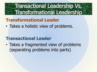 Transformational Leader
• Takes a holistic view of problems.
Transactional Leader
• Takes a fragmented view of problems
(separating problems into parts)
 