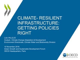 CLIMATE- RESILIENT
INFRASTRUCTURE:
GETTING POLICIES
RIGHT
Lola VALLEJO
Analyst– Climate Change Adaptation & Development
Environment Directorate, Climate Water and Biodiversity Division
10 November 2016
Green Growth and Sustainable Development Forum
OECD Headquarters, Paris
 