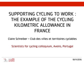 18/11/2016
SUPPORTING CYCLING TO WORK :
THE EXAMPLE OF THE CYCLING
KILOMETRIC ALLOWANCE IN
FRANCE
Claire Schreiber – Club des villes et territoires cyclables
Scientists for cycling colloquium, Aveiro, Portugal