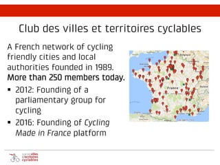 Club des villes et territoires cyclables
A French network of cycling
friendly cities and local
authorities founded in 1989.
More than 250 members today.
§ 2012: Founding of a
parliamentary group for
cycling
§ 2016: Founding of Cycling
Made in France platform