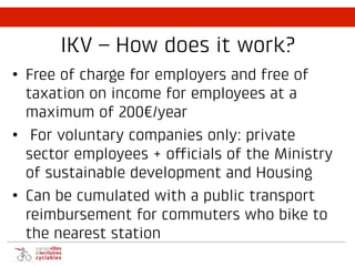 IKV – How does it work?
• Free of charge for employers and free of
taxation on income for employees at a
maximum of 200€/year
• For voluntary companies only: private
sector employees + officials of the Ministry
of sustainable development and Housing
• Can be cumulated with a public transport
reimbursement for commuters who bike to
the nearest station