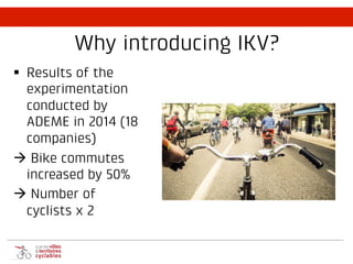 Why introducing IKV?
§ Results of the
experimentation
conducted by
ADEME in 2014 (18
companies)
à Bike commutes
increased by 50%
à Number of
cyclists x 2
