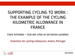 18/11/2016
SUPPORTING CYCLING TO WORK :
THE EXAMPLE OF THE CYCLING
KILOMETRIC ALLOWANCE IN
FRANCE
Claire Schreiber – Club des villes et territoires cyclables
Scientists for cycling colloquium, Aveiro, Portugal
	
  
 