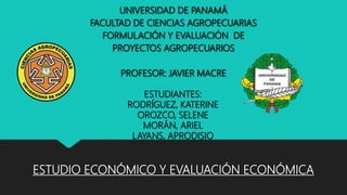 ESTUDIO ECONÓMICO Y EVALUACIÓN ECONÓMICA
UNIVERSIDAD DE PANAMÁ
FACULTAD DE CIENCIAS AGROPECUARIAS
FORMULACIÓN Y EVALUACIÓN DE
PROYECTOS AGROPECUARIOS
PROFESOR: JAVIER MACRE
ESTUDIANTES:
RODRÍGUEZ, KATERINE
OROZCO, SELENE
MORÁN, ARIEL
LAYANS, APRODISIO
 