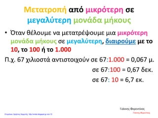 Μετατροπή από μικρότερη σε
μεγαλύτερη μονάδα μήκους
• Όταν θέλουμε να μετατρέψουμε μια μικρότερη
μονάδα μήκους σε μεγαλύτερη, διαιρούμε με το
10, το 100 ή το 1.000
Π.χ. 67 χιλιοστά αντιστοιχούν σε 67:1.000 = 0,067 μ.
σε 67:100 = 0,67 δεκ.
σε 67: 10 = 6,7 εκ.
Γιάννης Φερεντίνος
Γιάννης Φερεντίνος
Επιμέλεια: Χρήστος Χαρμπής http://xristx.blogspot.gr σελ.10
 