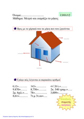 Όνοµα:…………………… 13/01/12
Μάθηµα: Μετρώ και εκφράζω το µήκος
Βρες µε το χάρακά σου τα µήκη που σου ζητούνται
……
……
……
……
…… ……
……
Γράψε πώς λέγονται οι παρακάτω αριθµοί
0,12=………. 342=………… 4 € 20 λ.=……..
9.870=……. 8,756=……... 2κ. 540 γραµ.=…..
2µ. 6χιλ.=…. 78=…………. 3,009=……….
8,61=……… 7τ.µ 3τ.εκ=….
δεκαδικός
συµµιγής
ακέραιος
Επιμέλεια: Χρήστος Χαρμπής http://xristx.blogspot.gr σελ.13
Μαριάνθη Χαλκίτη
 