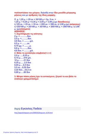 πολλαπλάσιο του μέτρου, δηλαδή στην ίδια μονάδα μέτρησης
μήκους και με αριθμούς της ίδιας μορφής.
Π. χ. 1,25 μ. + 25 εκ + 35/100 μ + 2μ. 5 εκ. =
1,25 μ. + 0,25 μ + 0,35 μ + 2,05 μ = 3,90 μ.(με δεκαδικούς)
ή 125 εκ. + 25 εκ. + 35 εκ. + 205 εκ. = 390 εκ. ή 3,90 μ.(με ακέραιους)
ή 125/100 μ. + 25/100 μ. + 35/100 μ. + 205/100 μ. = 390/100 μ. ή 3,90
μ. (μεκλάσματα)
ΑΣΚΗΣΕΙΣ:
1. Συμπλήρωσε τις ισότητες:
2 μ. = ............δεκ.
2,5 μ. =...........δεκ.
4,8 δεκ. = ..........χιλ.
0,5 μ. = .........εκ.
0,75 χμ. = .........μ.
0,8 μ. =...........δεκ.
4,8 δεκ. = ..........χιλ.
2. Βάλε το κατάλληλο σύμβολο(<,>,=)
2,5 μ. .....0,25 μ.
0,15 μ......510 χιλ.
12 μ.........21 δεκ
0,25 μ.......2,5 δεκ
0,05 μ.....0,5 δεκ
5,5 εκ....0,55 δεκ
2,22 δεκ....22,2 εκ
0,80 μ......80 δεκ
3. Μέτρα πόσο μήκος έχει το αντικείμενο, ζύγισέ το και βάλε το
ανάλογο γραμματόσημο
Πηγή: Εγκύκλιος Παιδεία
http://egpaid.blogspot.com/2009/02/blog-post_6176.html
Επιμέλεια: Χρήστος Χαρμπής http://xristx.blogspot.gr σελ.15
 