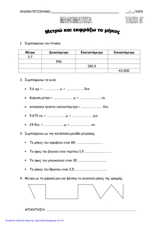 ΟΝΟΜΑΤΕΠΩΝΥΜΟ:_____________________________________ __/__/2009
1. Συμπληρώνω τον πίνακα.
Μέτρα Δεκατόμετρα Εκατοστόμετρα Χιλιοστόμετρα
3,7
456
180,4
43.900
2. Συμπληρώνω τα κενά.
• 5,6 χμ. = …………………. μ. = …………………… δεκ.
• δυόμιση μέτρα = ……………………… μ. = ……………………….. εκ.
• οκτακόσια τριάντα εκατοστόμετρα = ……………………….. δεκ.
• 5.670 εκ. = ……………………. μ. = ………………………. χιλ.
• 24 δεκ. = ……………………… μ. = ………………………. εκ.
3. Συμπληρώνω με την κατάλληλη μονάδα μέτρησης.
 Το μήκος του καραβιού είναι 88 ……………………………….
 Το ύψος του βουνού είναι περίπου 1,9 ……………………………….
 Το ύψος του μπουκαλιού είναι 30 ………………………………….
 Το μήκος του θρανίου είναι 2,5 ……………………………………..
4. Μετρώ με το χάρακά μου και βρίσκω το συνολικό μήκος της γραμμής.
ΑΠΑΝΤΗΣΗ: ……………………………………………………………………………………………………………..
Επιμέλεια: Χρήστος Χαρμπής http://xristx.blogspot.gr σελ.16
 