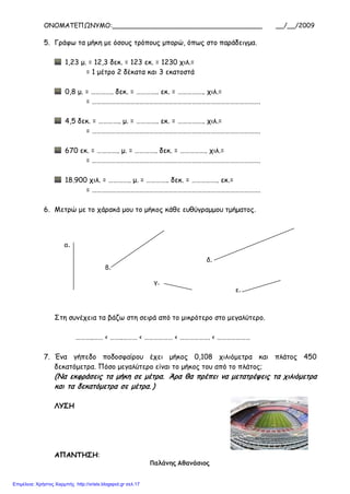 ΟΝΟΜΑΤΕΠΩΝΥΜΟ:_____________________________________ __/__/2009
5. Γράφω τα μήκη με όσους τρόπους μπορώ, όπως στο παράδειγμα.
1,23 μ. = 12,3 δεκ. = 123 εκ. = 1230 χιλ.=
= 1 μέτρο 2 δέκατα και 3 εκατοστά
0,8 μ. = ………….. δεκ. = ………….. εκ. = …………….. χιλ.=
= …………………………………………………………………………………………….
4,5 δεκ. = ………….. μ. = ………….. εκ. = …………….. χιλ.=
= …………………………………………………………………………………………….
670 εκ. = ………….. μ. = ………….. δεκ. = …………….. χιλ.=
= …………………………………………………………………………………………….
18.900 χιλ. = ………….. μ. = ………….. δεκ. = …………….. εκ.=
= …………………………………………………………………………………………….
6. Μετρώ με το χάρακά μου το μήκος κάθε ευθύγραμμου τμήματος.
Στη συνέχεια τα βάζω στη σειρά από το μικρότερο στο μεγαλύτερο.
………..…… < ……..……… < ……………… < ………………. < …………………
7. Ένα γήπεδο ποδοσφαίρου έχει μήκος 0,108 χιλιόμετρα και πλάτος 450
δεκατόμετρα. Πόσο μεγαλύτερο είναι το μήκος του από το πλάτος;
(Να εκφράσεις τα μήκη σε μέτρα. Άρα θα πρέπει να μετατρέψεις τα χιλιόμετρα
και τα δεκατόμετρα σε μέτρα. )
ΛΥΣΗ
ΑΠΑΝΤΗΣΗ:
Παλάνης Αθανάσιος
α.
δ.
β.
γ.
ε.
Επιμέλεια: Χρήστος Χαρμπής http://xristx.blogspot.gr σελ.17
 