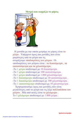Μετρώ και εκφράζω το μήκος
Η μονάδα με την οποία μετράμε το μήκος είναι το
μέτρο . Υπάρχουν όμως και μονάδες που είναι
μικρότερες από το μέτρο και τις
ονομάζουμε υποδιαιρέσεις του μέτρου . Οι
υποδιαιρέσεις του μέτρου είναι : τα δεκατόμετρα , τα
εκατοστόμετρα και τα χιλιοστόμετρα .
-Το 1 μέτρο ισοδυναμεί με 10 δεκατόμετρα .
-Το 1 μέτρο ισοδυναμεί με 100 εκατοστόμετρα .
-Το 1 μέτρο ισοδυναμεί με 1.000 χιλιοστόμετρα
-Το 1 δεκατόμετρο ισοδυναμεί με 10 εκατοστόμετρα .
-Το 1 δεκατόμετρο ισοδυναμεί με 100 χιλιοστόμετρα .
-Το 1 εκατοστόμετρο ισοδυναμεί με 10 χιλιοστόμετρα .
Χρησιμοποιούμε όμως και μονάδες που είναι
μεγαλύτερες από το μέτρο και τις λέμε πολλαπλάσια του
μέτρου . Μία από αυτές είναι το χιλιόμετρο .
Το 1 χιλιόμετρο ισοδυναμεί με 1.000 μέτρα .
Σχολική συντροφιά
Επιμέλεια: Χρήστος Χαρμπής http://xristx.blogspot.gr σελ.1
 