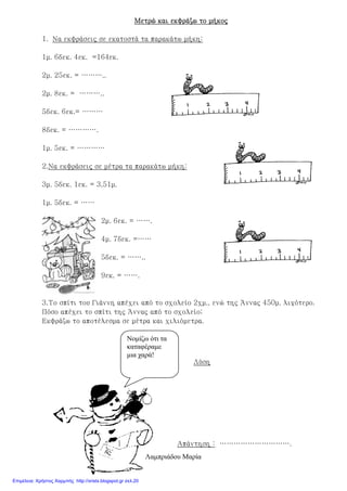 Μετρώ και εκφράζω το μήκοςΜετρώ και εκφράζω το μήκοςΜετρώ και εκφράζω το μήκοςΜετρώ και εκφράζω το μήκος
1. Να εκφράσεις σε εκατοστά τα παρακάτω μήκη:
1μ. 6δεκ. 4εκ. =164εκ.
2μ. 25εκ. = ………..
2μ. 8εκ. = ………..
5δεκ. 6εκ.= ………
8δεκ. = ………….
1μ. 5εκ. = …………
2.Να εκφράσεις σε μέτρα τα παρακάτω μήκη:
3μ. 5δεκ. 1εκ. = 3,51μ.
1μ. 5δεκ. = ……
2μ. 6εκ. = …….
4μ. 7δεκ. =……
5δεκ. = ……..
9εκ. = …….
3.Το σπίτι του Γιάννη απέχει από το σχολείο 2χμ., ενώ της Άννας 450μ. λιγότερο.
Πόσο απέχει το σπίτι της Άννας από το σχολείο;
Εκφράζω το αποτέλεσμα σε μέτρα και χιλιόμετρα.
Λύση
Απάντηση : ………………………….
Λαµπριάδου Μαρία
Νοµίζω ότι τα
καταφέραµε
µια χαρά!
Επιμέλεια: Χρήστος Χαρμπής http://xristx.blogspot.gr σελ.20
 