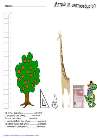 ΟΝΟΜΑ:...................................................................
20
19
18
17
16
15
14
13
12
11
10
9
8
7
6
5
4
3
2
1
0
Το δέντρο έχει μήκος.....................εκατοστά.
Ο γνώμονας έχει μήκος...............εκατοστά.
Το κερί έχει μήκος................εκατοστά.
Η καμηλοπάρδαλη έχει μήκος,,,,,,,,,,,,,,,εκατοστά.
Το χαρτονόμισμα έχει μήκος .................εκατοστά.
Ο κροκόδειλος έχει μήκος....................εκατοστά.
Επιμέλεια: Χρήστος Χαρμπής http://xristx.blogspot.gr σελ.22
 
