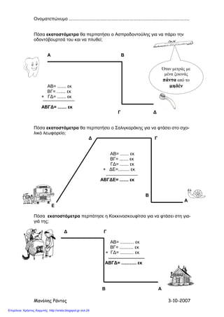 Μανόλης Ράντος 3-10-2007
Ονοµατεπώνυµο ................................................................................................
Πόσα εκατοστόµετρα θα περπατήσει ο Ασπροδοντούλης για να πάρει την
οδοντόβουρτσά του και να πλυθεί;
Α Β
ΑΒ= ....... εκ
ΒΓ= ....... εκ
+ Γ∆= ....... εκ
ΑΒΓ∆= ....... εκ
Γ ∆
Πόσα εκατοστόµετρα θα περπατήσει ο Σαλιγκαράκης για να φτάσει στο σχο-
λικό λεωφορείο;
∆ Γ
ΑΒ= ....... εκ
ΒΓ= ....... εκ
Γ∆= ....... εκ
+ ∆Ε=......... εκ
ΑΒΓ∆Ε= ....... εκ
Β
Α
Ε
Πόσα εκατοστόµετρα περπάτησε η Κοκκινοσκουφίτσα για να φτάσει στη για-
γιά της;
∆ Γ
ΑΒ= ........... εκ
ΒΓ= ........... εκ
+ Γ∆= ........... εκ
ΑΒΓ∆= ............ εκ
Β Α
Όταν µετράς µε
µένα ξεκινάς
πάντα από το
µηδέν
Επιμέλεια: Χρήστος Χαρμπής http://xristx.blogspot.gr σελ.24
 