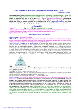 Σχέδιο ∆ιδασκαλίας κεφαλαίου στο µάθηµα των Μαθηµατικών ∆΄ Τάξης
Χίος, 21-01-2009
Ενδεικτικά, παραθέτουµε εφαρµοσµένο σχέδιο διδασκαλίας στο µάθηµα των Μαθηµατικών της ∆΄ τάξης που
πραγµατοποίησε η Σχολική Σύµβουλος στις 14/1/2009 στην ∆΄ τάξη του ∆. Σ. Πυργίου. Το κεφάλαιο που
έπρεπε να διδαχτεί ήταν από το Β. Μ. κεφ. 17 , « Μετρώ και εκφράζω το µήκος». Η διδασκαλία
πραγµατοποιήθηκε κάτω από κανονικές και πραγµατικές συνθήκες, µέσα στην τάξη-αίθουσα, όπου
καθηµερινά γίνεται το µάθηµα, παρουσία και της δασκάλας της τάξης, κ. Κοκκίνου ∆έσποινας, την οποία
καθώς και τους µαθητές της συγχαίρουµε για την εργασία τους και ευχαριστούµε θερµά για τη φιλοξενία.
∆ιδασκαλία
Τάξη: ∆΄ Κεφ. 17: «Μετρώ και εκφράζω το µήκος»
Αριθµός µαθητών: 12. Θρανία σε σχήµα Π µε διπλή σειρά στο κέντρο-µετωπικά, µαθητές 2 ανά θρανίο.
Μέθοδος ∆ιδασκαλίας : Μεικτή, µετωπική και εξατοµικευµένη κατά κύριο λόγο.
Χρόνος διδασκαλίας: 45 λεπτά
Κατανοµή του χρόνου κατά θεµατική
10.00-10.05 π.µ. : Συστάσεις, Γνωριµία.
10.05-10.15 π.µ.: Μικρή διερεύνηση των γνώσεων που πρέπει να κατέχουν µε ερωτήσεις και ασκήσεις
κυρίως προπαίδειας, αρίθµησης και αξίας θέσης ψηφίου στους δεκαδικούς αριθµούς και συζήτηση µε τους
µαθητές για το τι πρόκειται να µάθουν τη συγκεκριµένη διδακτική ώρα.
10.15-10.35 π.µ.: Γνωριµία µε το µέτρο µήκους. Οι µαθητές είχαν φέρει χάρακες, γαλλικά µέτρα µήκους,
µεζούρες, µέτρα που τυλίγονται σε θήκη-επαγγελµατικά και τα επεξεργάστηκαν, ο καθένας το δικό του, του
διπλανού του και των άλλων σε µια κοινή αναφορά από τη δασκάλα. Μιλήσαµε για τη χρησιµότητά του στην
καθηµερινή µας ζωή. (∆εν ήταν η πρώτη φορά που γνώριζαν το µέτρο µήκους, το γνώρισαν διαισθητικά και στην
Γ΄, όµως, φέτος, οι µαθητές θα πρέπει να το µελετήσουν προσεκτικά να µάθουν σιγά- σιγά να το χρησιµοποιούν και
να µετατρέπουν από τη µια αξία -τάξη µιας απόστασης σε µια άλλη, δηλαδή πώς τα εκατοστά τα µετατρέπω σε
χιλιοστά ή τα χιλιοστά σε µέτρα κ.λ.π., δίνοντας βαρύτητα στα µέτρα, εκατοστά και χιλιοστά και λιγότερο στα
δεκατόµετρα .Η σχετική πυραµίδα ή σκάλα διευκολύνει τουµαθητέςστιςµετατροπές.
x10 :10
Από αριστερά και από πάνω προς τα κάτω: x10 από µέτρα σε δεκατµ., x10από δεκατµ. σε εκ. ,x10από εκ. σε χιλ. ή
x10 x10 από µέτρα σε εκ…..
Από δεξιά: αντιθέτως , από κάτω προς τα πάνω :10
Επίσης να αντιληφθούν τι είναι και γιατί χρησιµοποιείται το χιλιόµετρο και σε επόµενες διδακτικές ώρες να λύσουν
σχετικά προβλήµατα χρησιµοποιώντας χιλιοµετρικές αποστάσεις.
(Το ίδιο µπορεί να γίνει και στην Ε΄ τάξη µε το τ. µ. αλλά x 100 και :100)
10.35-10.45 π.µ.: Τους έδωσα το φύλλο εργασίας που ακολουθεί για να εργαστούν οµαδικά ανά δύο στα
θρανία τους. Πρέπει να σηµειώσω ότι στο µέτρο µήκους και τις µετατροπές του και σχετικά προβλήµατα µε
µέτρηση ευθύγραµµων τµηµάτων, αποστάσεων και της περιµέτρου γεωµ. σχηµάτων θα επιµείνω τώρα, όσο
χρόνο χρειάζεται η τάξη µου, για να τα µάθει τουλάχιστον ένα ικανοποιητικό ποσοστό µαθητών. ∆ηλαδή και
στις επόµενες διδακτικές ώρες προτείνω να ασχολούµαστε µε την εν λόγω ενότητα αξιοποιώντας και από το
Β. Μ. όποια κεφάλαια εξετάζεται η συγκεκριµένη ύλη αλλά και ασκήσεις από το Τ. Ε. (βλέπε σχετικό
προγραµµατισµό στην ιστοσελίδα µου). Σηµαντική γνώση µε χρήση και δεκαδικών και κλασµατικών
αριθµών είναι η τοποθέτηση µονάδων απόστασης-αριθµών πάνω στην αριθµογραµµή. Η µεγέθυνση µιας
πολύ µικρής απόστασης σε ένα χαρτί π. χ. 3 εκ. επίσης ασκεί το µαθητή και τον βοηθά να µάθει αφενός να
τοποθετεί σωστά τους αριθµούς στην αριθµογραµµή αλλά και αφετέρου να αντιληφθεί καλύτερα τις έννοιες
του χιλιοστού και του εκατοστού και της λειτουργίας τους, πράγµα πολύ χρήσιµο για την καθηµερινή µας
ζωή.
Μ
δ
ε
▲ χ ▲
Επιμέλεια: Χρήστος Χαρμπής http://xristx.blogspot.gr σελ.25
 