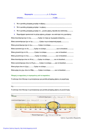 Ηµεροµηνία: ……………………..∆. Σ. Πυργίου
ΟΝΟΜΑ………………………………………………….ΤΑΞΗ:……………
1. Με τι µονάδες µέτρησης µετράµε το βάρος;……………………………………………
2. Με τι µονάδες µέτρησης µετράµε το µήκος;……………………………………………
3. Με τι µονάδες µέτρησης µετράµε το …µεγάλο µήκος, δηλαδή την απόσταση;………..
4. Παρατήρησε προσεκτικά το µέτρο µήκους, µέτρησε και απάντησε στις ερωτήσεις:
Πόσα δεκατόµετρα έχει το 1µ;…………..Γράψε τα τώρα µε τη µορφή κλάσµατος………….
Πόσα εκατοστόµετρα έχει το 1µ.;………….Γράψε τα µε κλασµατική µορφή……………
Πόσα χιλιοστόµετρα έχει το 1µ.;…………Γράψε το κλάσµα…………………….
Πόσα εκατοστά έχει το 1δ;………..Γράψε το κλάσµα…………………και το δεκαδικό………....
Πόσα χιλιοστά έχει το 1δ;………….Γράψε το κλάσµα……………….και το δεκαδικό. …………
Πόσα χιλιοστά έχει το 1εκ;…………Γράψε το κλάσµα………………και το δεκαδικό…………..
Πόσα δεκατόµετρα είναι τα 10 εκ.;……..Γράψε το κλάσµα………και το δεκαδικό……………
Πόσα εκατοστόµετρα είναι τα 10 χιλ.;…….Γράψε το κλάσµα……..και το δεκαδικό…………..
Πόσα µέτρα είναι το 1χλµ.;……… Γράψε το κλάσµα…………….
Πόσα µέρη του χλµ. είναι τα 100µ;………Γράψε το κλάσµα………και το δεκαδικό………
Μπορείς να σηµειώσεις τι συµπεραίνεις από τα παραπάνω;
Τι κάνουµε όταν θέλουµε να µετατρέψουµε µια µονάδα µέτρησης µήκους σε µικρότερη;
.………………………………………………………………………………………………….
π.χ..………………………………………………………………………………………………
Τι κάνουµε όταν θέλουµε να µετατρέψουµε µια µονάδα µέτρησης µήκους σε µεγαλύτερη;
…………………………………………………………………………………………………….
π.χ.…………………………………………………………………………………………………
Ιωάννα Λεµονιάδου-Μιχαηλίδη
Επιμέλεια: Χρήστος Χαρμπής http://xristx.blogspot.gr σελ.26
 