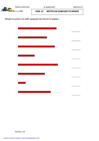 ΓΡΑΙΓΟΥ ΕΥΑΓΓΕΛΙΑ Δ’ ΔΗΜΟΤΙΚΟΥ ΕΝΟΤΗΤΑ 17
Teachers aid
Μετρώ το μήκος της κάθε γραμμής και έπειτα το γράφω :
ΚΕΦ. 17 ΜΕΤΡΩ ΚΑΙ ΕΚΦΡΑΖΩ ΤΟ ΜΗΚΟΣ
Επιμέλεια: Χρήστος Χαρμπής http://xristx.blogspot.gr σελ.27
 