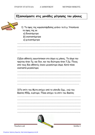 ΓΡΑΙΓΟΥ ΕΥΑΓΓΕΛΙΑ Δ΄ΔΗΜΟΤΙΚΟΥ ΜΕΤΡΗΣΗ ΜΗΚΟΥΣ
Teachers aid Σελίδα 1
1) Το ύυος ηης καμηλοπάρδαλης θηάμει ηα 6 μ. Υπολόγιζε
ηο ύυος ηης ζε
α) δεκαηόμεηρα
β) εκαηοζηόμεηρα
γ) τιλιοζηόμεηρα
………………………………………………………………………………………………………………
………………………………………………………………………………………………………………
………………………………………………………………………………………………………………
……………………………………………………………………………………………………………..
2)Δύο αθληηές αγφμίζηηκαμ ζηο άλμα εις μήκος. Το άλμα ηοσ
πρώηοσ ήηαμ 7μ. και 5εκ. και ηοσ δεύηεροσ ήηαμ 7,2μ. Ποιος
από ηοσς δύο αθληηές έκαμε μεγαλύηερο άλμα; Καηά πόζα
εκαηοζηά μεγαλύηερο;
………………………………………………………………………………………………………………
………………………………………………………………………………………………………………
………………………………………………………………………………………………………………
………………………………………………………………………………………………………………
……………………………………………………………………………………………………………
3)Το ζπίηι ηοσ Φώηη απέτει από ηο γήπεδο 2τμ., εμώ ηοσ
Βαζίλη 450μ. λιγόηερο. Πόζο απέτει ηο ζπίηι ηοσ Βαζίλη;
………………………………………………………………………………………………………………
………………………………………………………………………………………………………………
………………………………………………………………………………………………………………
………………………………………………………………………………………………………………
………………………………………………………………………………………………………………
……………………………………………………………………………………………………………..
Εξαζκούμαζηε ζηιρ μονάδερ μέηπηζηρ ηος μήκοςρ
Επιμέλεια: Χρήστος Χαρμπής http://xristx.blogspot.gr σελ.28
 