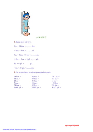 ΑΣΚΗΣΕΙΣ
1. Βρες πόσο κάνουν:
2 μ. + 23 δεκ. =……….δεκ.
6 δεκ. + 9 εκ. =……….εκ.
9 μ. + 8 δεκ. + 8 εκ. =……….εκ.
8 δεκ. + 3 εκ. + 5 χιλ = ........χιλ.
6μ. + 6 χιλ. =……….χιλ.
7εκ. + 23 χιλ. =...........χιλ.
2. Να μετατρέψεις σε μέτρα τα παρακάτω μήκη:
345 εκ. = 970 εκ. = 467 εκ. =
65 εκ. = 930 εκ. = 67 εκ. =
23 εκ = 310 εκ. = 3 εκ. =
7 δεκ. = 13δεκ. = 55 δεκ. =
34 δεκ. = 95 δεκ. = 98 δεκ. =
6.000 χιλ. = 6.800 χιλ. = 4.987 χιλ. =
Σχολική συντροφιά
Επιμέλεια: Χρήστος Χαρμπής http://xristx.blogspot.gr σελ.2
 