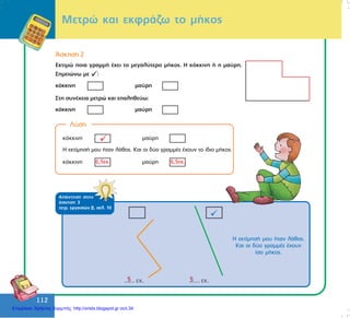 112
112
Ìåôñþ êáé åêöñÜæù ôï ìÞêïò
¢óêçóç 2
Åêôéìþ ðïéá ãñáììÞ Ý÷åé ôï ìåãáëýôåñï ìÞêïò. Ç êüêêéíç Þ ç ìáýñç.
Óçìåéþíù ìå :
êüêêéíç ìáýñç
Óôç óõíÝ÷åéá ìåôñþ êáé åðáëçèåýù:
êüêêéíç ìáýñç
Ëýóç
êüêêéíç ìáýñç
Ç åêôßìçóÞ ìïõ Þôáí ëÜèïò. Êáé ïé äýï ãñáììÝò Ý÷ïõí ôï ßäéï ìÞêïò.
êüêêéíç ìáýñç6,5åê. 6,5åê.
ÁðÜíôçóç óôçí
Üóêçóç 3
ôåôñ. åñãáóéþí â, óåë. 10
5 5
Ç åêôßìçóÞ ìïõ Þôáí ëÜèïò.
Êáé ïé äýï ãñáììÝò Ý÷ïõí
ßóï ìÞêïò.
Επιμέλεια: Χρήστος Χαρμπής http://xristx.blogspot.gr σελ.34
 