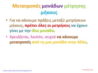 Μετατροπές μονάδων μέτρησης
μήκους
• Για να κάνουμε πράξεις μεταξύ μετρήσεων
μήκους, πρέπει όλες οι μετρήσεις να έχουν
γίνει με την ίδια μονάδα.
• Χρειάζεται, λοιπόν, συχνά να κάνουμε
μετατροπές από τη μια μονάδα στην άλλη.
Γιάννης Φερεντίνος
Επιμέλεια: Χρήστος Χαρμπής http://xristx.blogspot.gr σελ.8
 