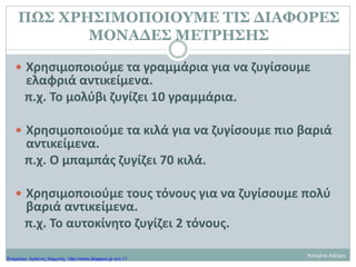 ΠΩΣ ΧΡΗΣΙΜΟΠΟΙΟΥΜΕ ΤΙΣ ΔΙΑΦΟΡΕΣ
ΜΟΝΑΔΕΣ ΜΕΤΡΗΣΗΣ
 Χρησιμοποιούμε τα γραμμάρια για να ζυγίσουμε
ελαφριά αντικείμενα.
π.χ. Το μολύβι ζυγίζει 10 γραμμάρια.
 Χρησιμοποιούμε τα κιλά για να ζυγίσουμε πιο βαριά
αντικείμενα.
π.χ. Ο μπαμπάς ζυγίζει 70 κιλά.
 Χρησιμοποιούμε τους τόνους για να ζυγίσουμε πολύ
βαριά αντικείμενα.
π.χ. Το αυτοκίνητο ζυγίζει 2 τόνους.
Κατερίνα Λάζαρη
Επιμέλεια: Χρήστος Χαρμπής http://xristx.blogspot.gr σελ.11
 
