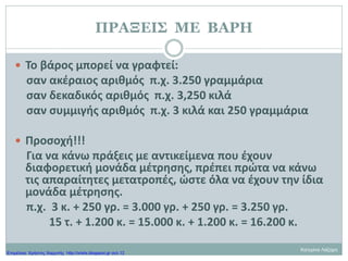 ΠΡΑΞΕΙΣ ΜΕ ΒΑΡΗ
 Το βάρος μπορεί να γραφτεί:
σαν ακέραιος αριθμός π.χ. 3.250 γραμμάρια
σαν δεκαδικός αριθμός π.χ. 3,250 κιλά
σαν συμμιγής αριθμός π.χ. 3 κιλά και 250 γραμμάρια
 Προσοχή!!!
Για να κάνω πράξεις με αντικείμενα που έχουν
διαφορετική μονάδα μέτρησης, πρέπει πρώτα να κάνω
τις απαραίτητες μετατροπές, ώστε όλα να έχουν την ίδια
μονάδα μέτρησης.
π.χ. 3 κ. + 250 γρ. = 3.000 γρ. + 250 γρ. = 3.250 γρ.
15 τ. + 1.200 κ. = 15.000 κ. + 1.200 κ. = 16.200 κ.
Κατερίνα Λάζαρη
Επιμέλεια: Χρήστος Χαρμπής http://xristx.blogspot.gr σελ.12
 